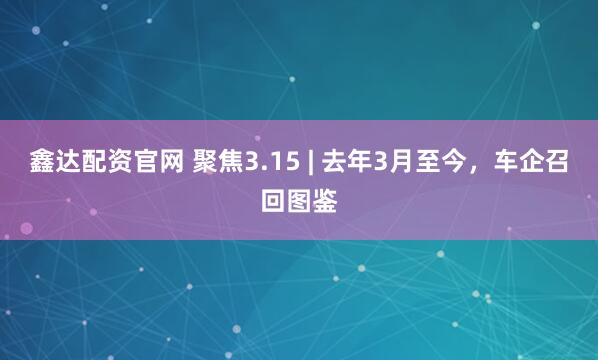 鑫达配资官网 聚焦3.15 | 去年3月至今，车企召回图鉴