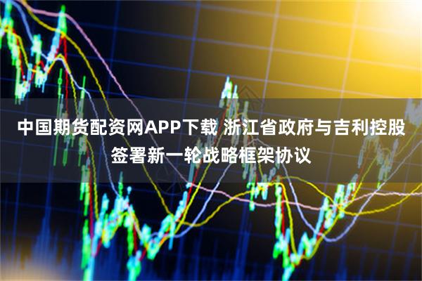 中国期货配资网APP下载 浙江省政府与吉利控股签署新一轮战略框架协议