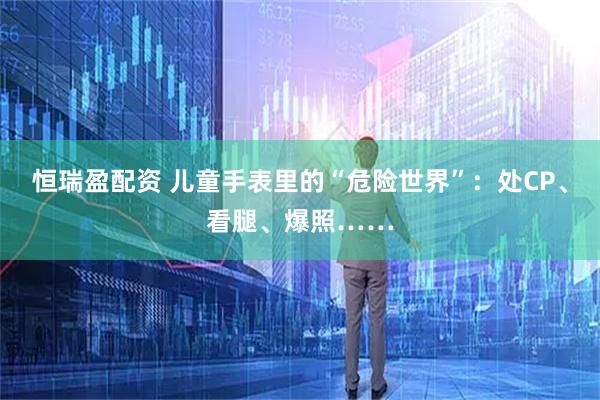 恒瑞盈配资 儿童手表里的“危险世界”：处CP、看腿、爆照……