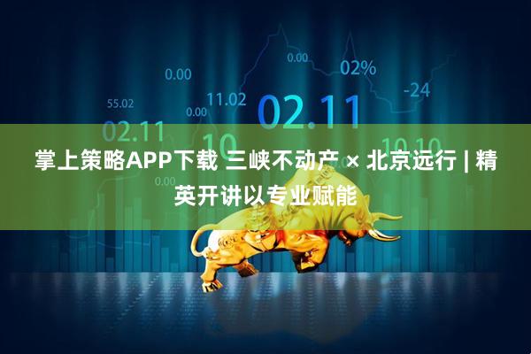 掌上策略APP下载 三峡不动产 × 北京远行 | 精英开讲以专业赋能