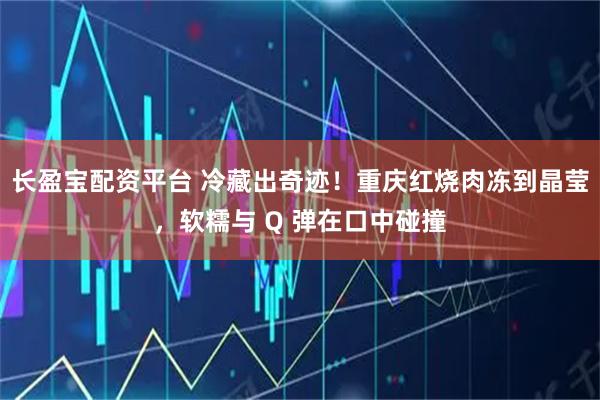 长盈宝配资平台 冷藏出奇迹！重庆红烧肉冻到晶莹，软糯与 Q 弹在口中碰撞