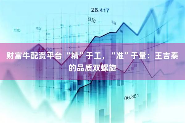 财富牛配资平台 “精”于工，“准”于量：王吉泰的品质双螺旋