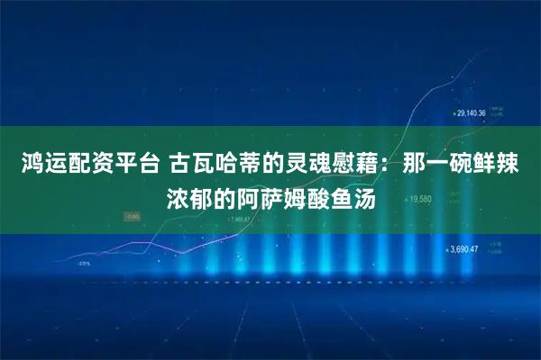鸿运配资平台 古瓦哈蒂的灵魂慰藉：那一碗鲜辣浓郁的阿萨姆酸鱼汤