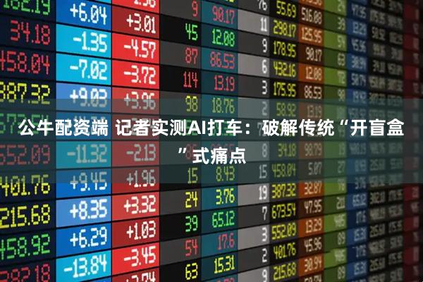公牛配资端 记者实测AI打车：破解传统“开盲盒”式痛点