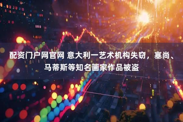 配资门户网官网 意大利一艺术机构失窃，塞尚、马蒂斯等知名画家作品被盗