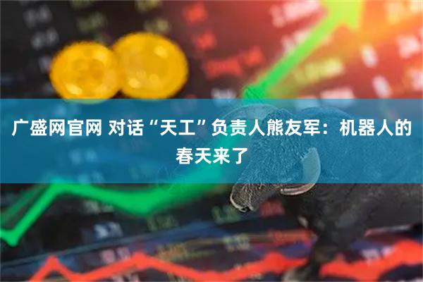 广盛网官网 对话“天工”负责人熊友军：机器人的春天来了