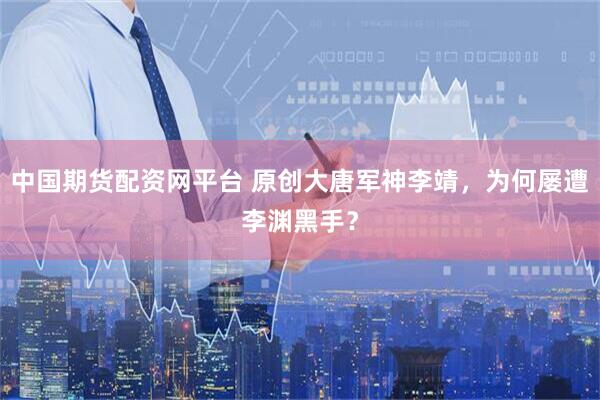 中国期货配资网平台 原创大唐军神李靖，为何屡遭李渊黑手？