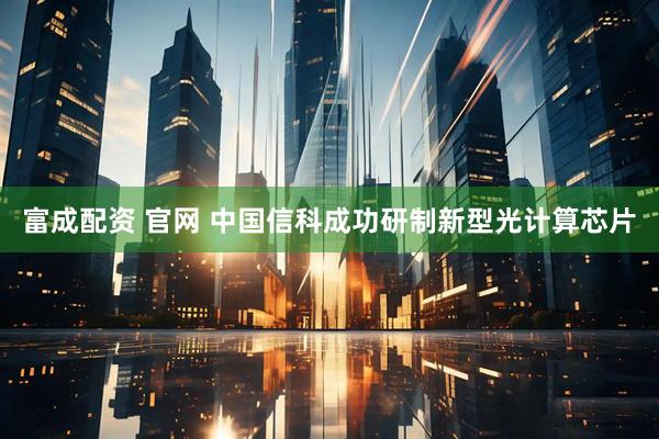 富成配资 官网 中国信科成功研制新型光计算芯片