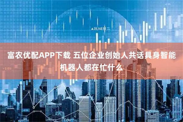 富农优配APP下载 五位企业创始人共话具身智能机器人都在忙什么