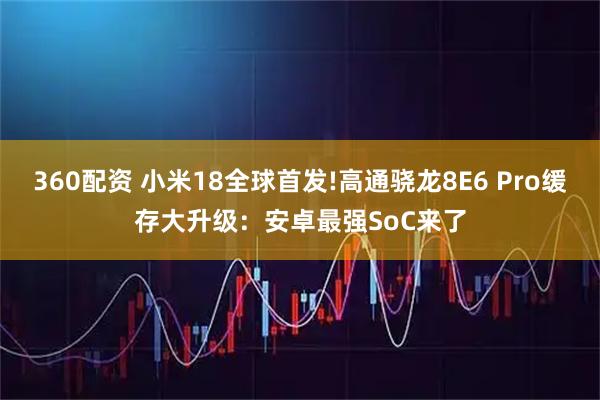 360配资 小米18全球首发!高通骁龙8E6 Pro缓存大升级：安卓最强SoC来了