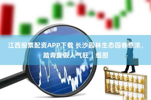 江西股票配资APP下载 长沙园林生态园春意浓，踏青度假人气旺｜组图