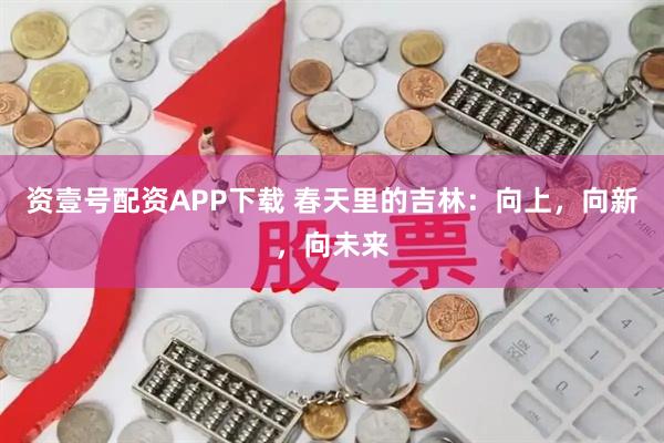 资壹号配资APP下载 春天里的吉林：向上，向新，向未来