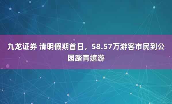 九龙证券 清明假期首日，58.57万游客市民到公园踏青嬉游