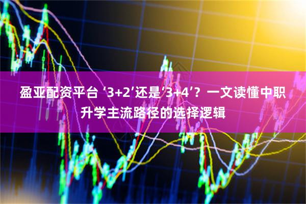 盈亚配资平台 ‘3+2’还是‘3+4’？一文读懂中职升学主流路径的选择逻辑