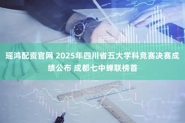 瑶鸿配资官网 2025年四川省五大学科竞赛决赛成绩公布 成都七中蝉联榜首