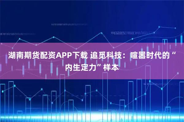 湖南期货配资APP下载 追觅科技：喧嚣时代的“内生定力”样本