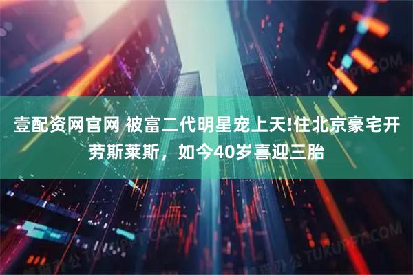 壹配资网官网 被富二代明星宠上天!住北京豪宅开劳斯莱斯，如今40岁喜迎三胎