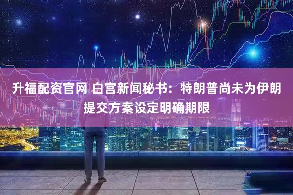 升福配资官网 白宫新闻秘书：特朗普尚未为伊朗提交方案设定明确期限