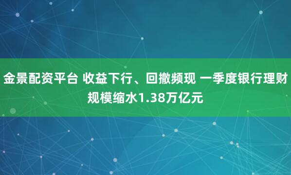 金景配资平台 收益下行、回撤频现 一季度银行理财规模缩水1.38万亿元