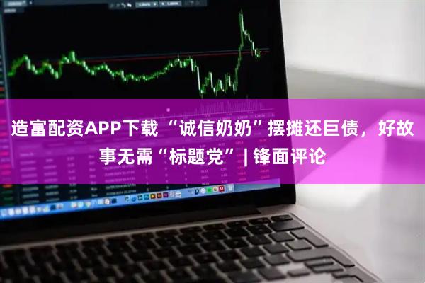 造富配资APP下载 “诚信奶奶”摆摊还巨债，好故事无需“标题党” | 锋面评论