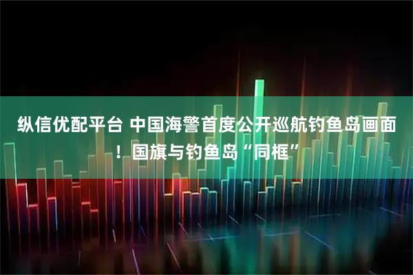 纵信优配平台 中国海警首度公开巡航钓鱼岛画面！国旗与钓鱼岛“同框”