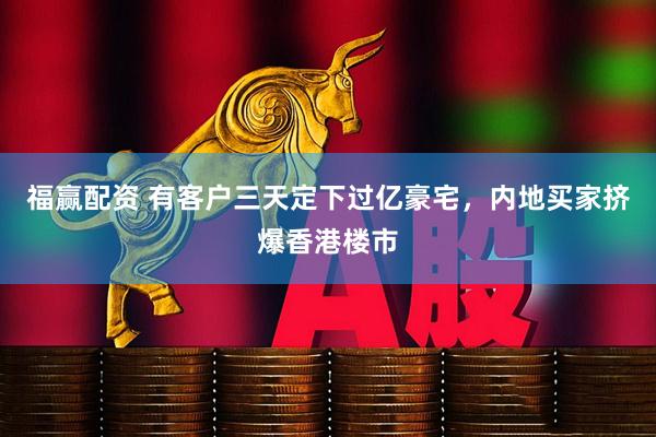 福赢配资 有客户三天定下过亿豪宅，内地买家挤爆香港楼市