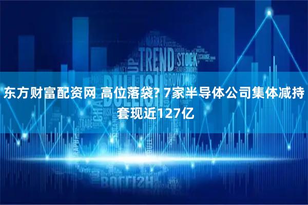 东方财富配资网 高位落袋? 7家半导体公司集体减持 套现近127亿