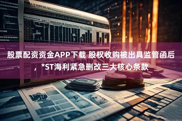 股票配资资金APP下载 股权收购被出具监管函后，*ST海利紧急删改三大核心条款