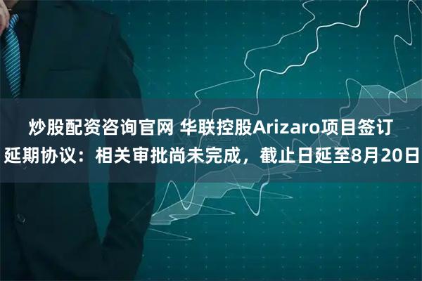 炒股配资咨询官网 华联控股Arizaro项目签订延期协议：相关审批尚未完成，截止日延至8月20日