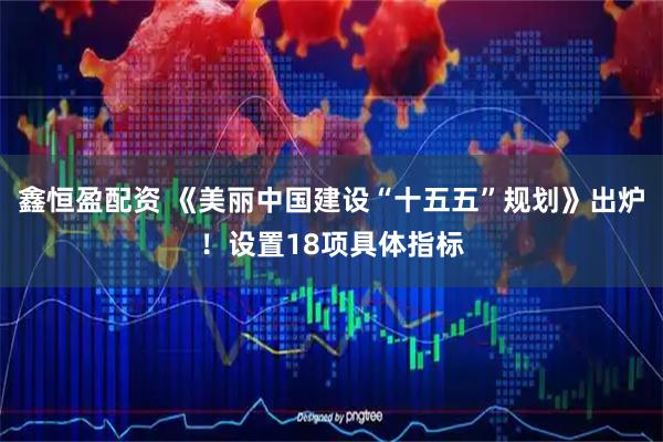 鑫恒盈配资 《美丽中国建设“十五五”规划》出炉!设置18项具体指标