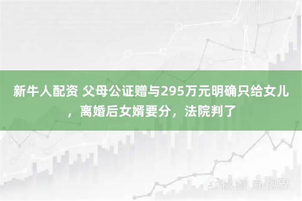 新牛人配资 父母公证赠与295万元明确只给女儿，离婚后女婿要分，法院判了