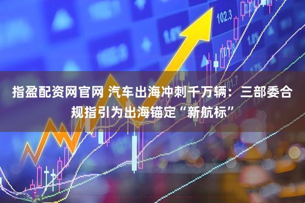 指盈配资网官网 汽车出海冲刺千万辆：三部委合规指引为出海锚定“新航标”