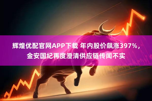 辉煌优配官网APP下载 年内股价飙涨397%,金安国纪再度澄清供应链传闻不实