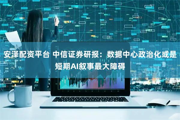 安泽配资平台 中信证券研报：数据中心政治化或是短期AI叙事最大障碍